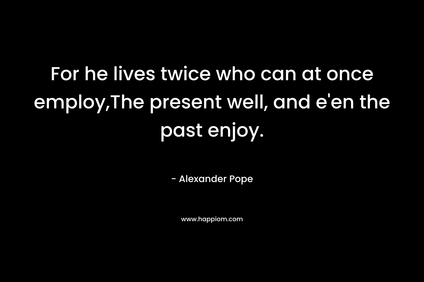 For he lives twice who can at once employ,The present well, and e'en the past enjoy.