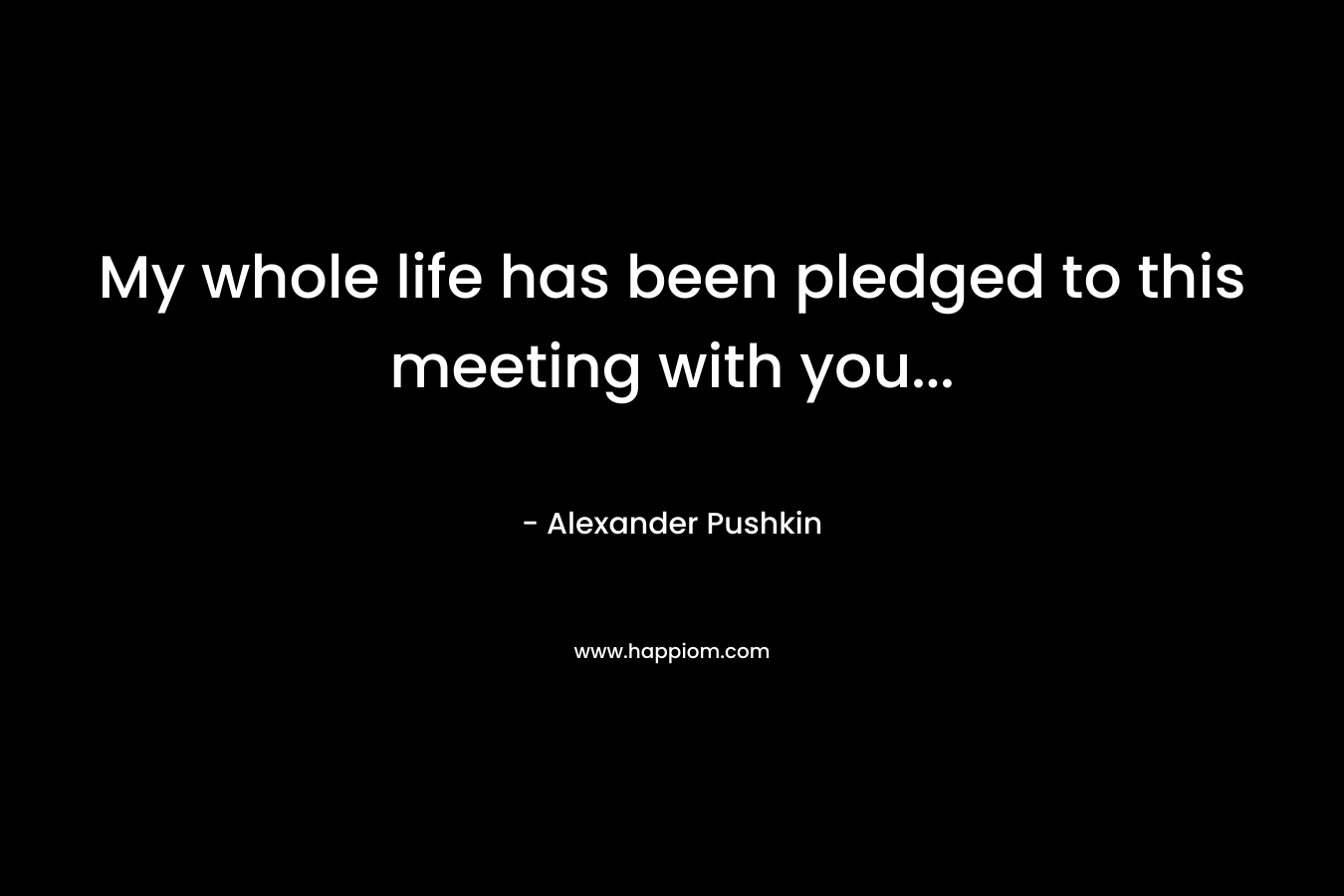 My whole life has been pledged to this meeting with you… – Alexander Pushkin