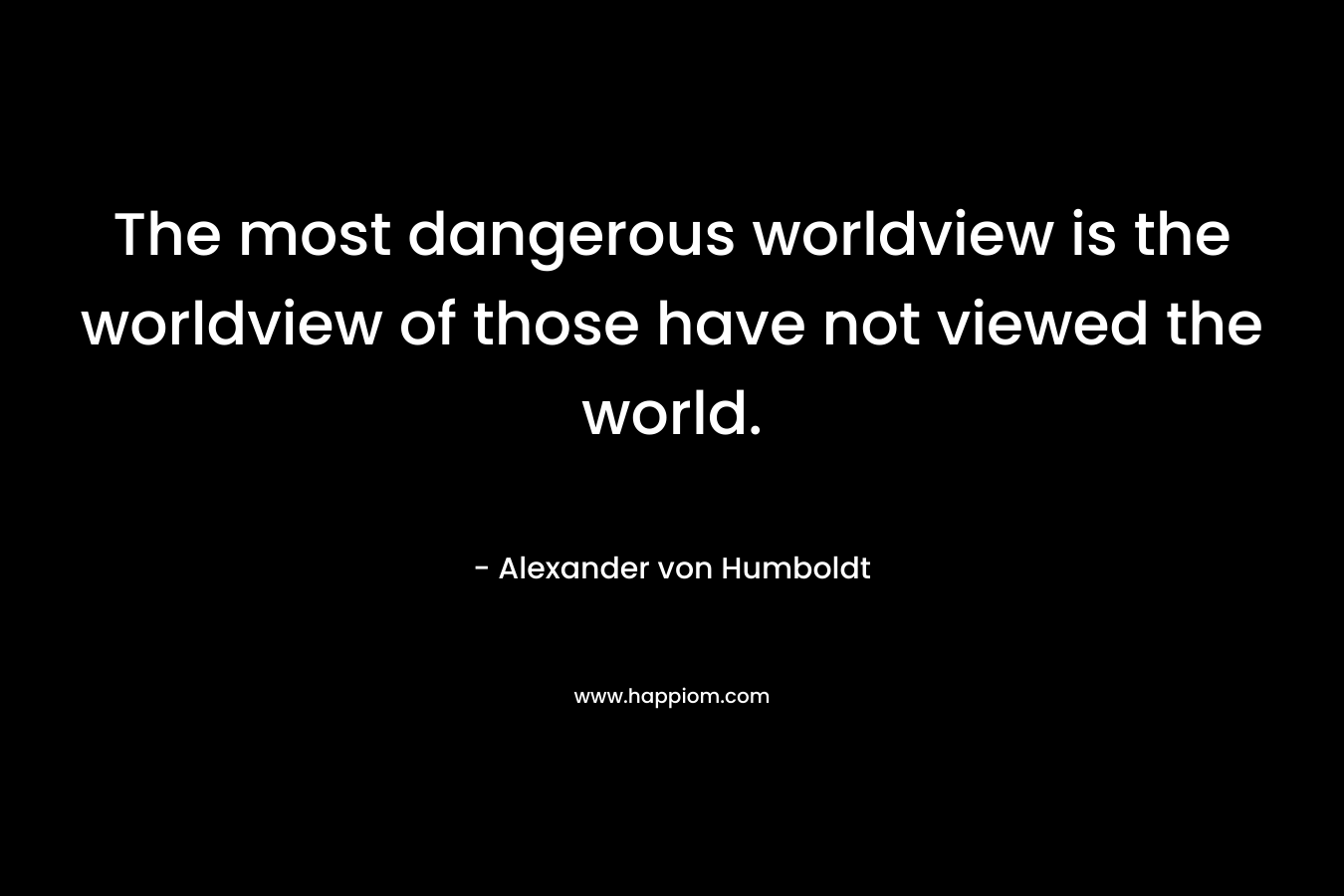 The most dangerous worldview is the worldview of those have not viewed the world. – Alexander von Humboldt
