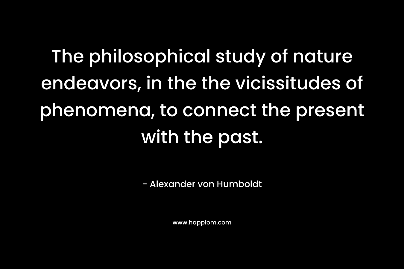 The philosophical study of nature endeavors, in the the vicissitudes of phenomena, to connect the present with the past. – Alexander von Humboldt