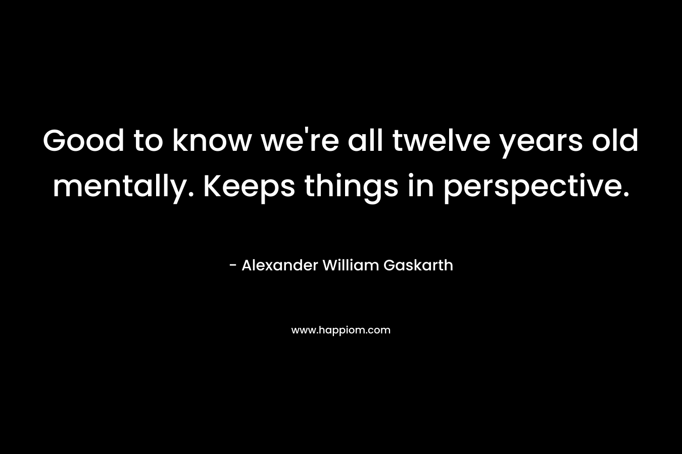Good to know we’re all twelve years old mentally. Keeps things in perspective. – Alexander William Gaskarth