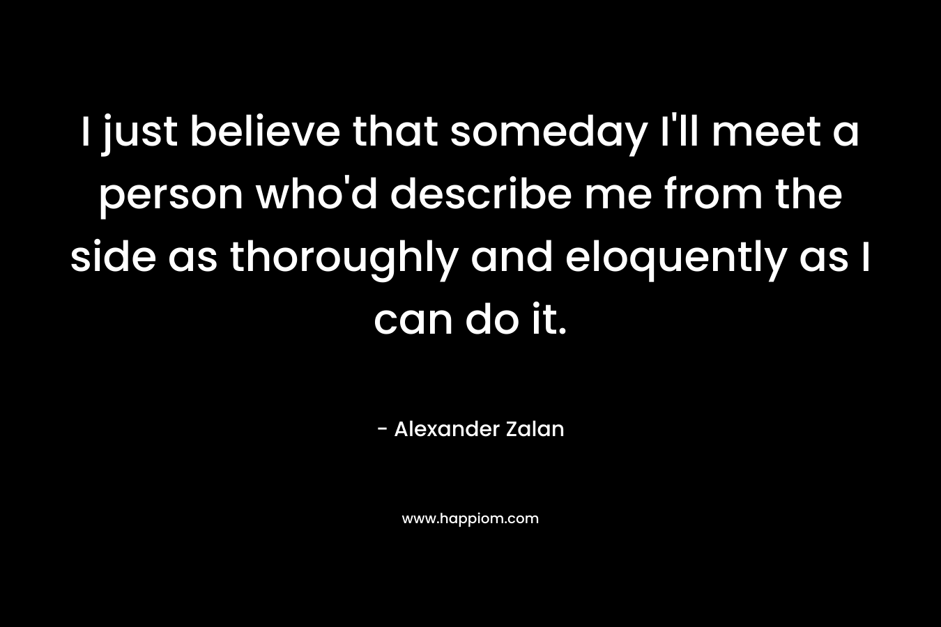 I just believe that someday I’ll meet a person who’d describe me from the side as thoroughly and eloquently as I can do it. – Alexander Zalan