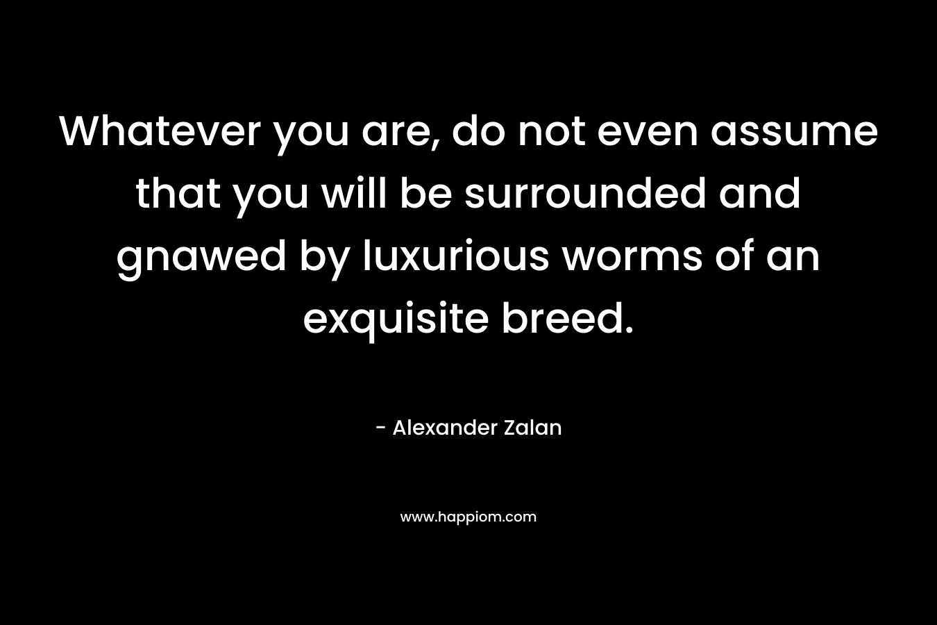Whatever you are, do not even assume that you will be surrounded and gnawed by luxurious worms of an exquisite breed. – Alexander Zalan