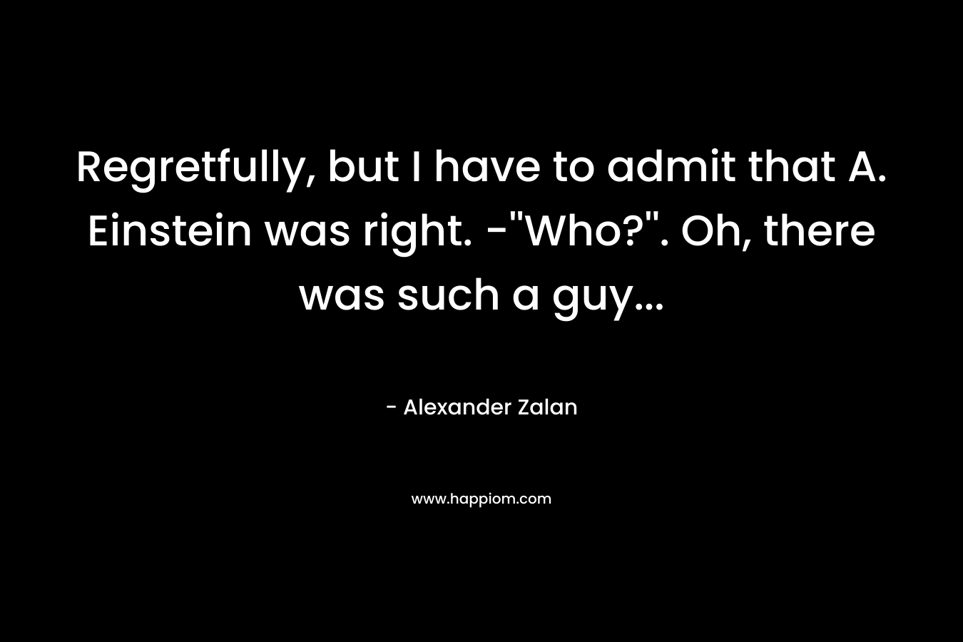 Regretfully, but I have to admit that A. Einstein was right. -”Who?”. Oh, there was such a guy… – Alexander Zalan