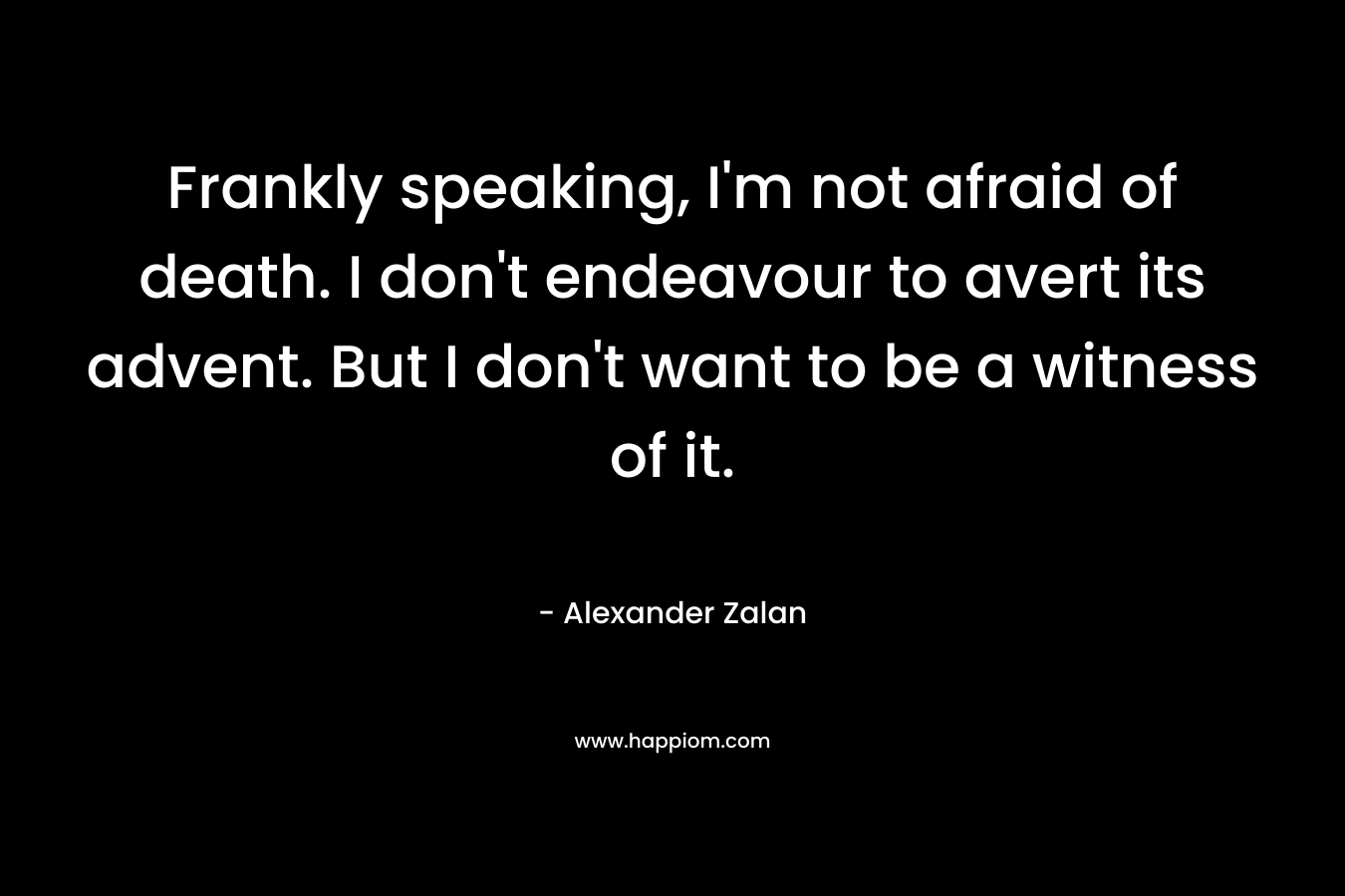 Frankly speaking, I'm not afraid of death. I don't endeavour to avert its advent. But I don't want to be a witness of it.