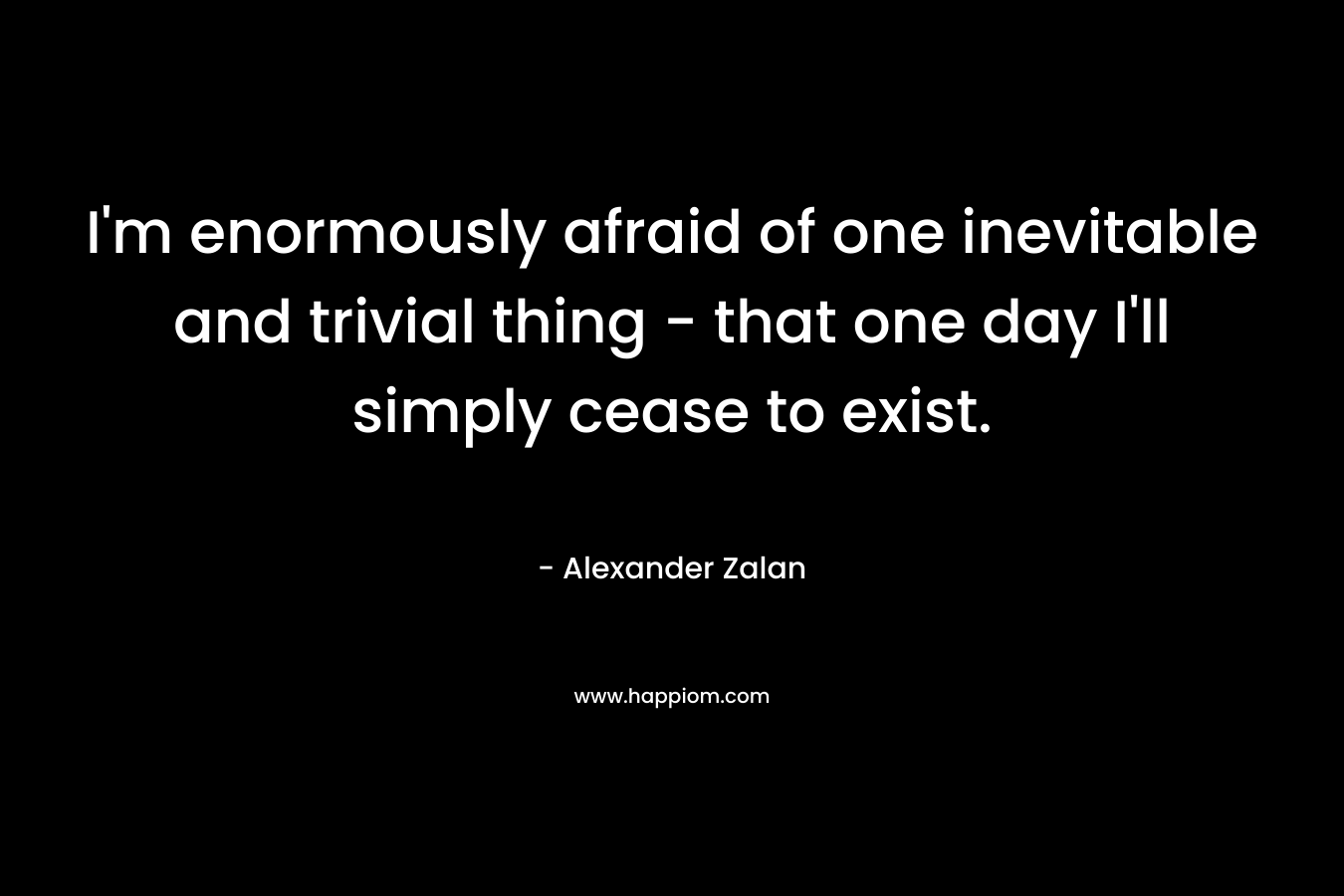 I'm enormously afraid of one inevitable and trivial thing - that one day I'll simply cease to exist.