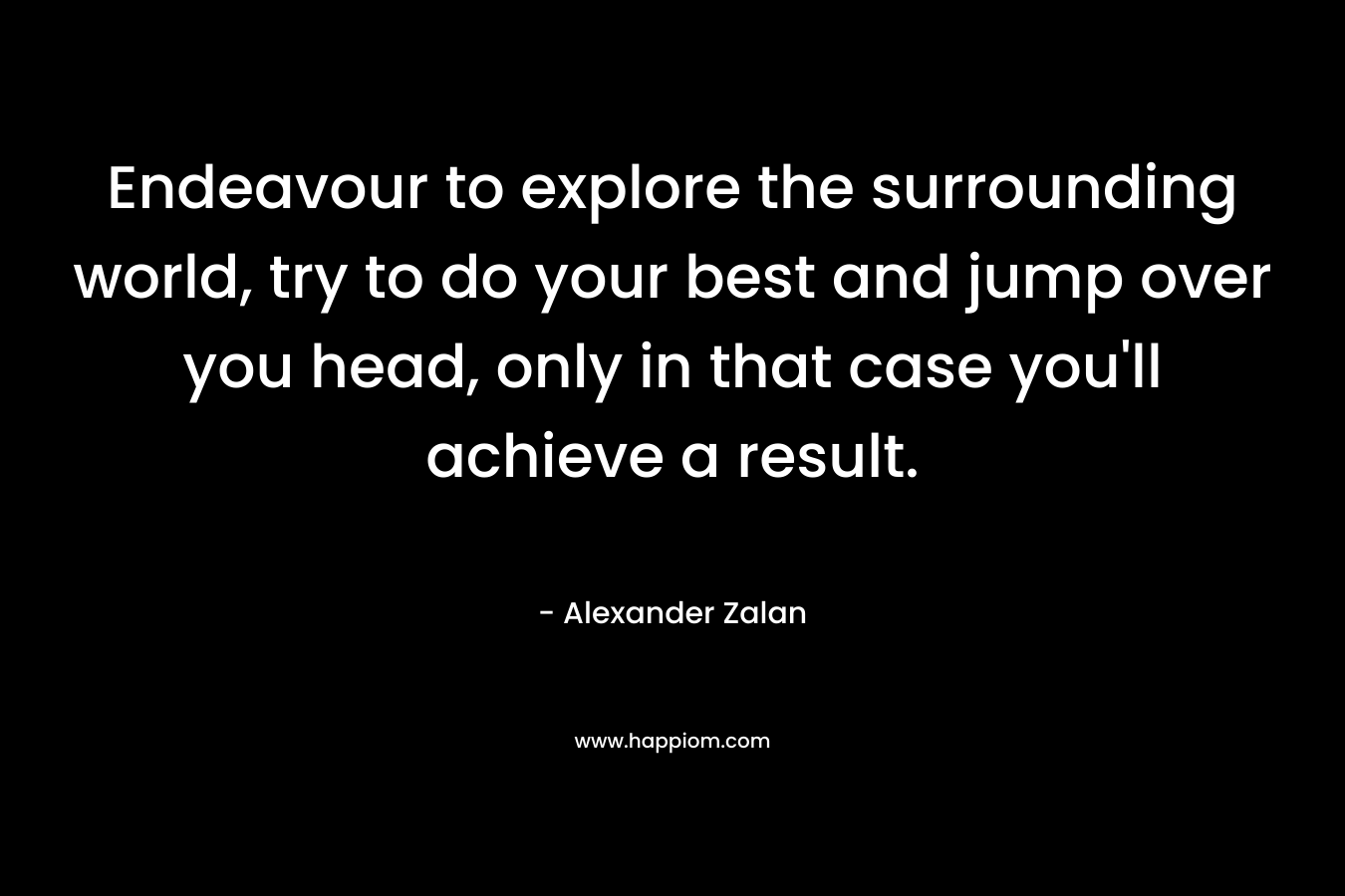 Endeavour to explore the surrounding world, try to do your best and jump over you head, only in that case you’ll achieve a result. – Alexander Zalan
