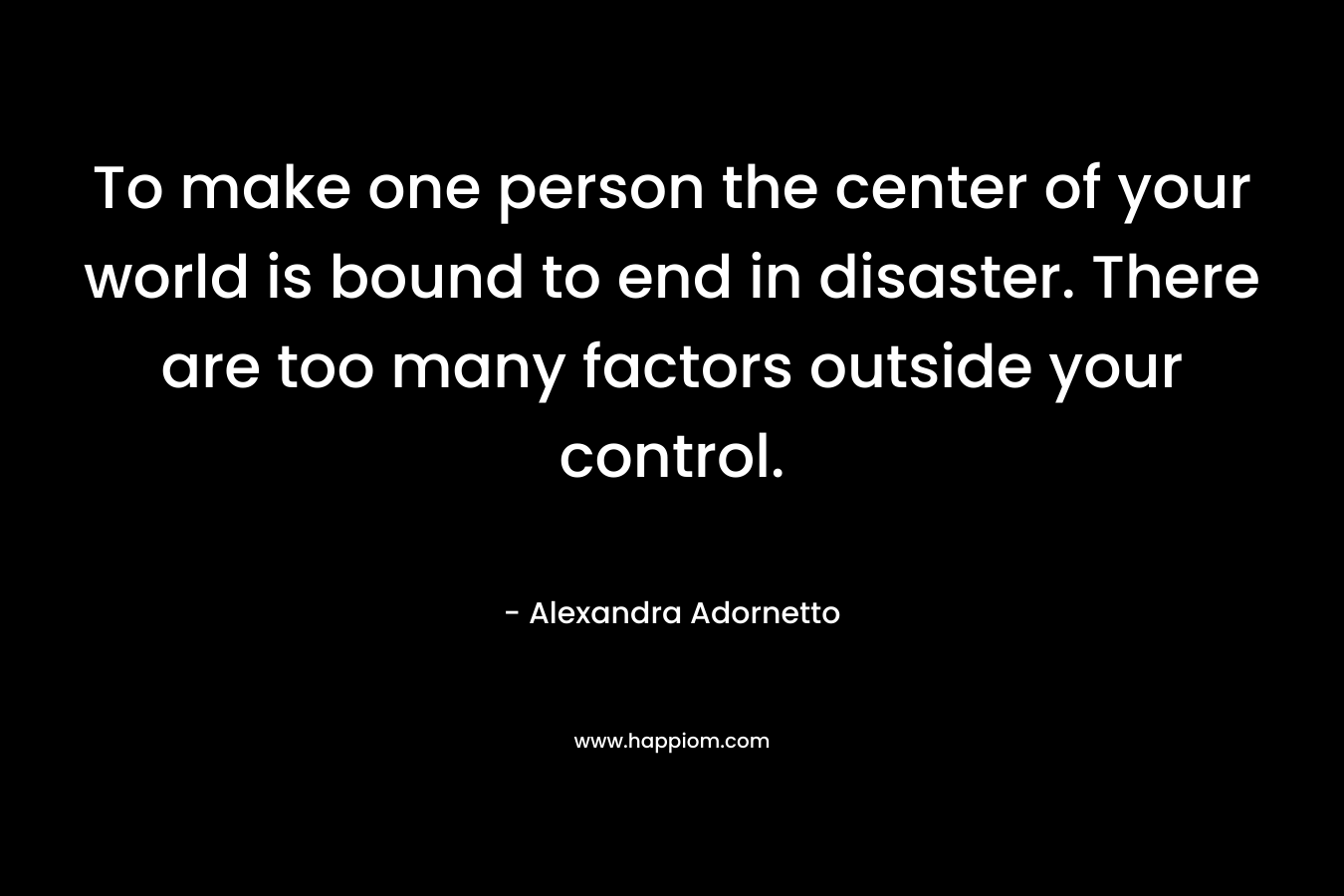 To make one person the center of your world is bound to end in disaster. There are too many factors outside your control. – Alexandra Adornetto