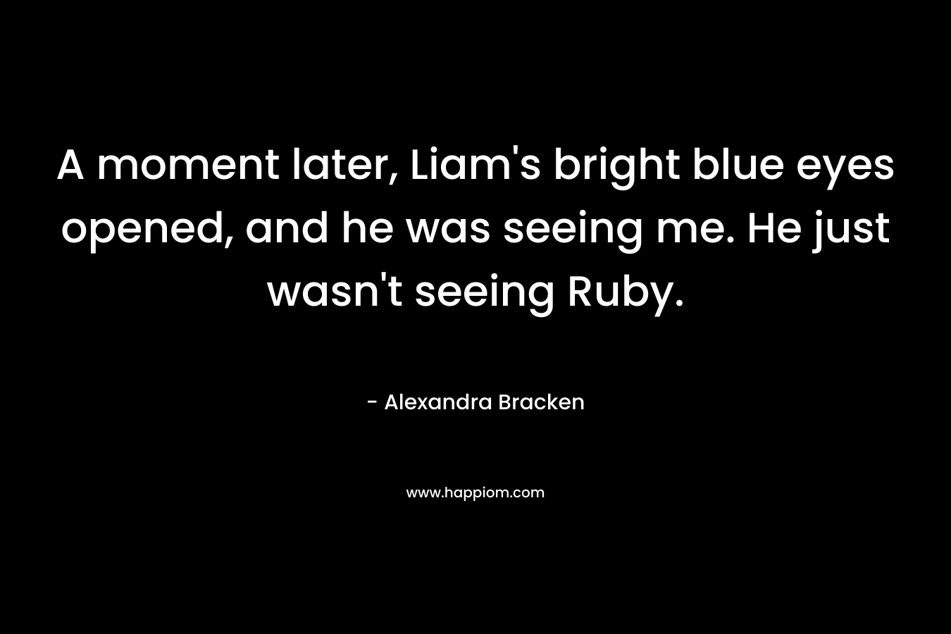 A moment later, Liam’s bright blue eyes opened, and he was seeing me. He just wasn’t seeing Ruby. – Alexandra Bracken
