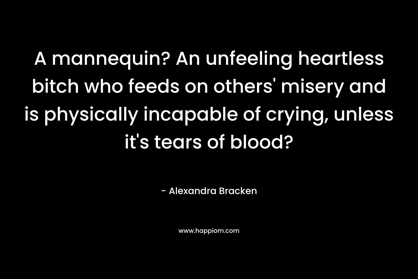 A mannequin? An unfeeling heartless bitch who feeds on others’ misery and is physically incapable of crying, unless it’s tears of blood? – Alexandra Bracken