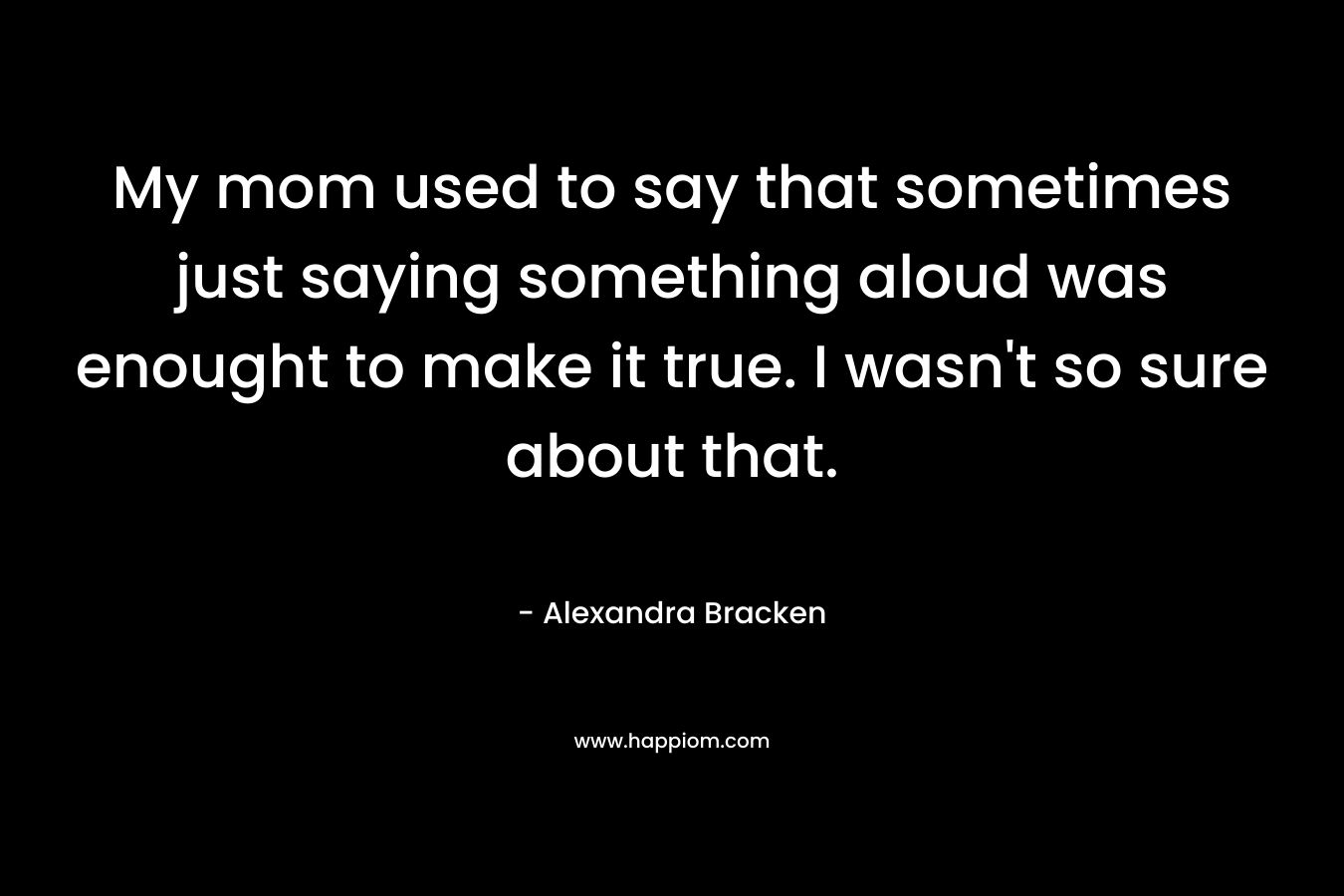 My mom used to say that sometimes just saying something aloud was enought to make it true. I wasn't so sure about that.