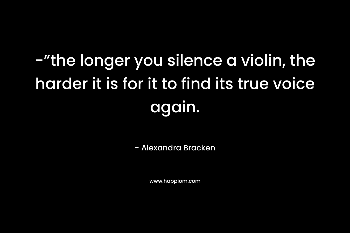 -”the longer you silence a violin, the harder it is for it to find its true voice again. – Alexandra Bracken