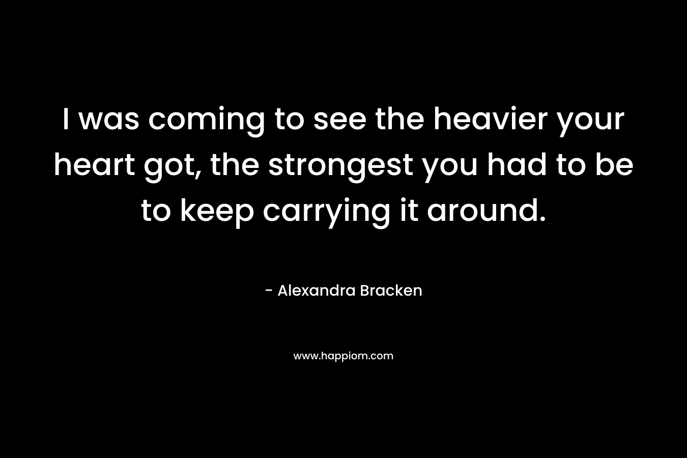 I was coming to see the heavier your heart got, the strongest you had to be to keep carrying it around. – Alexandra Bracken