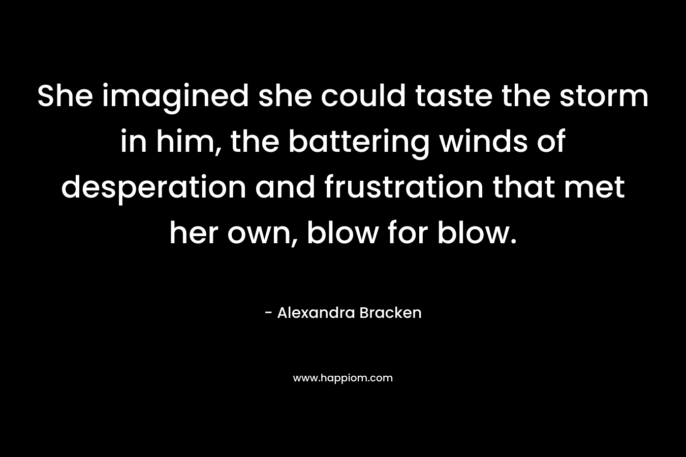 She imagined she could taste the storm in him, the battering winds of desperation and frustration that met her own, blow for blow. – Alexandra Bracken