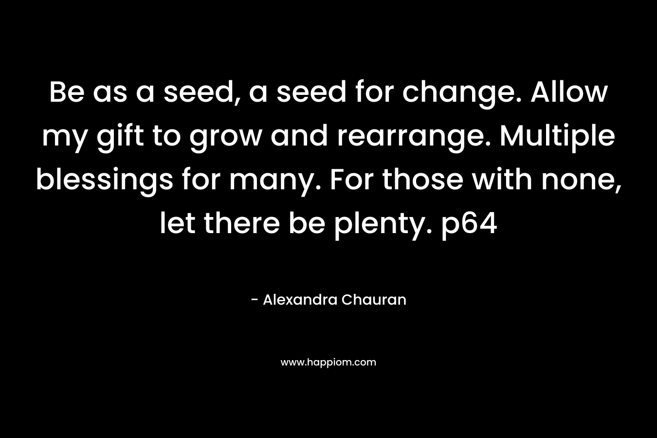 Be as a seed, a seed for change. Allow my gift to grow and rearrange. Multiple blessings for many. For those with none, let there be plenty. p64