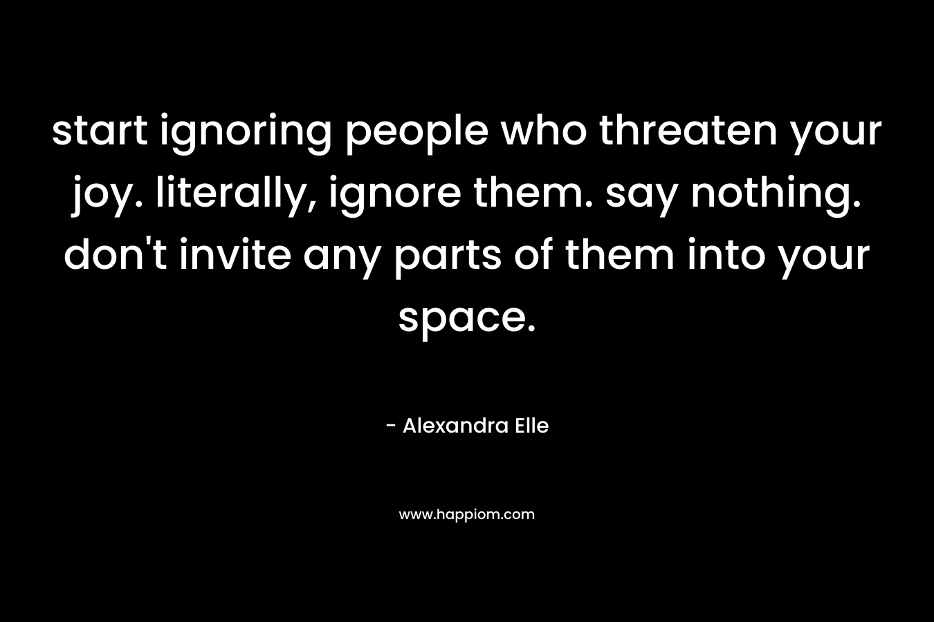 start ignoring people who threaten your joy. literally, ignore them. say nothing. don’t invite any parts of them into your space. – Alexandra Elle