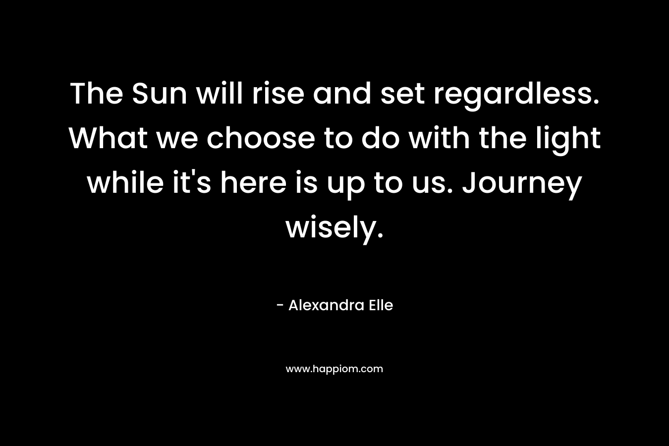 The Sun will rise and set regardless. What we choose to do with the light while it's here is up to us. Journey wisely.