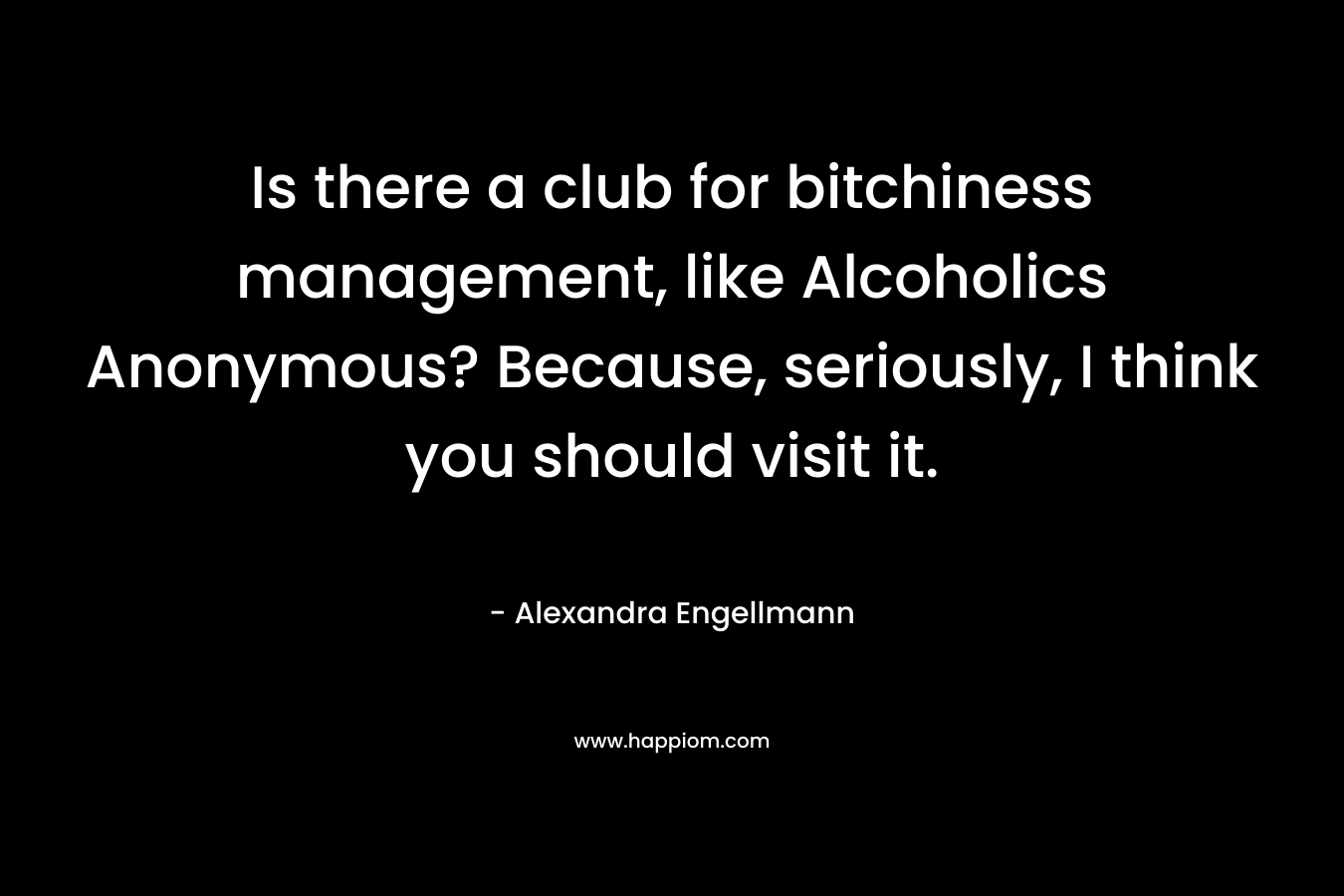 Is there a club for bitchiness management, like Alcoholics Anonymous? Because, seriously, I think you should visit it. – Alexandra Engellmann