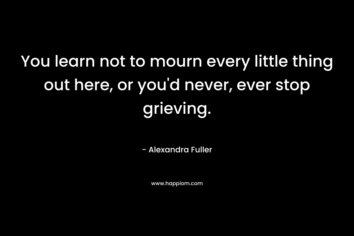 You learn not to mourn every little thing out here, or you’d never, ever stop grieving. – Alexandra Fuller