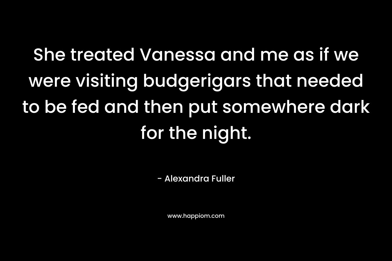 She treated Vanessa and me as if we were visiting budgerigars that needed to be fed and then put somewhere dark for the night. – Alexandra Fuller