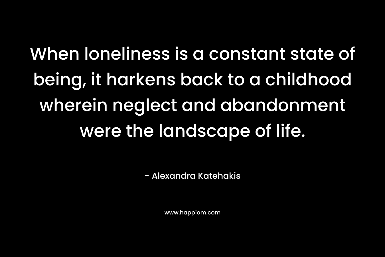 When loneliness is a constant state of being, it harkens back to a childhood wherein neglect and abandonment were the landscape of life.