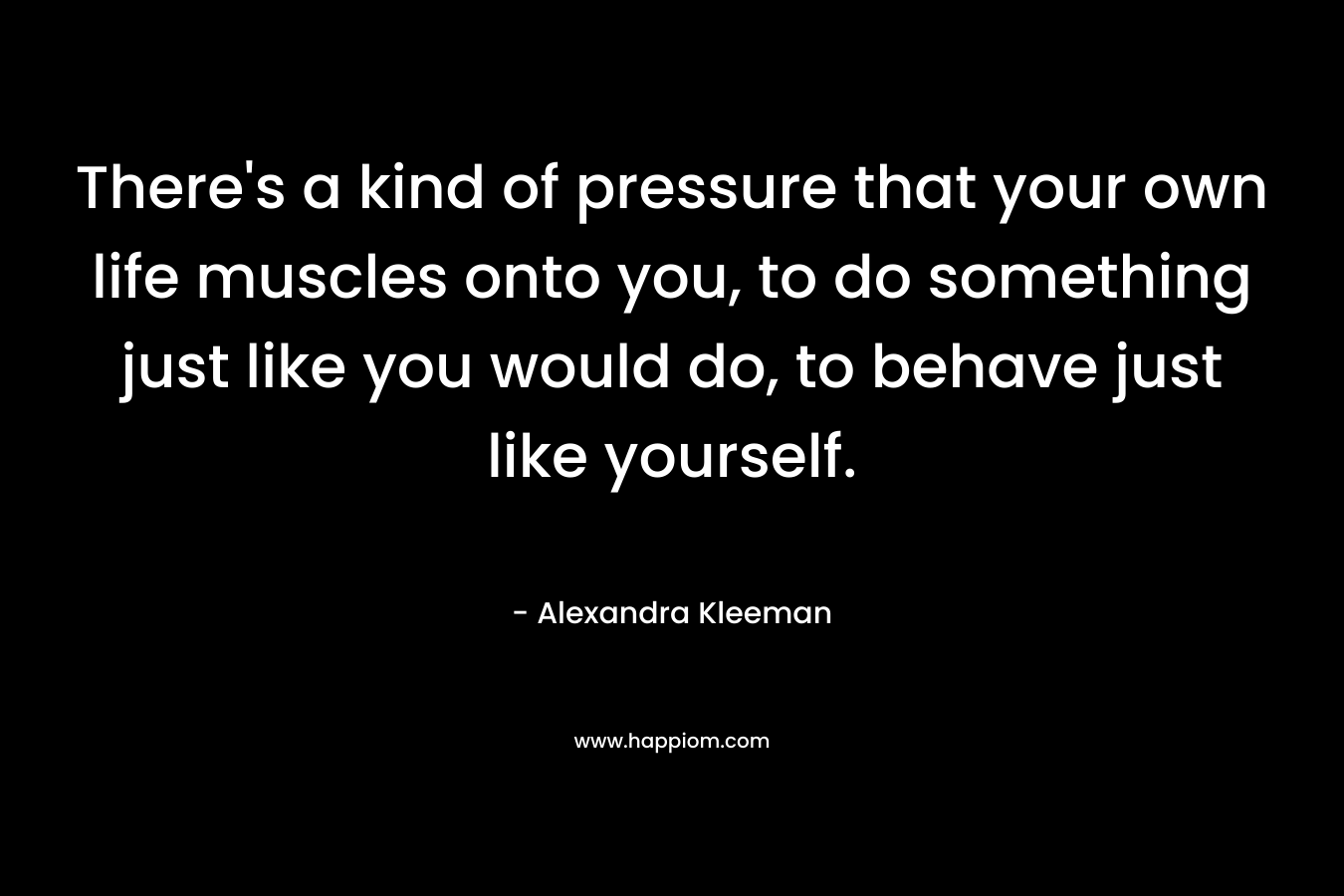 There's a kind of pressure that your own life muscles onto you, to do something just like you would do, to behave just like yourself.