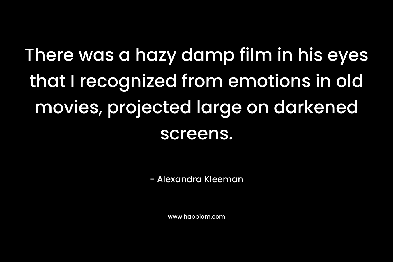 There was a hazy damp film in his eyes that I recognized from emotions in old movies, projected large on darkened screens. – Alexandra Kleeman