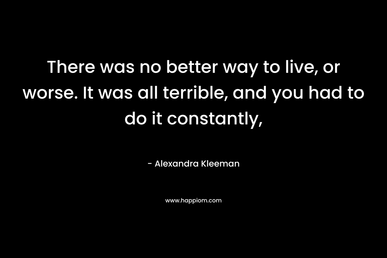 There was no better way to live, or worse. It was all terrible, and you had to do it constantly,