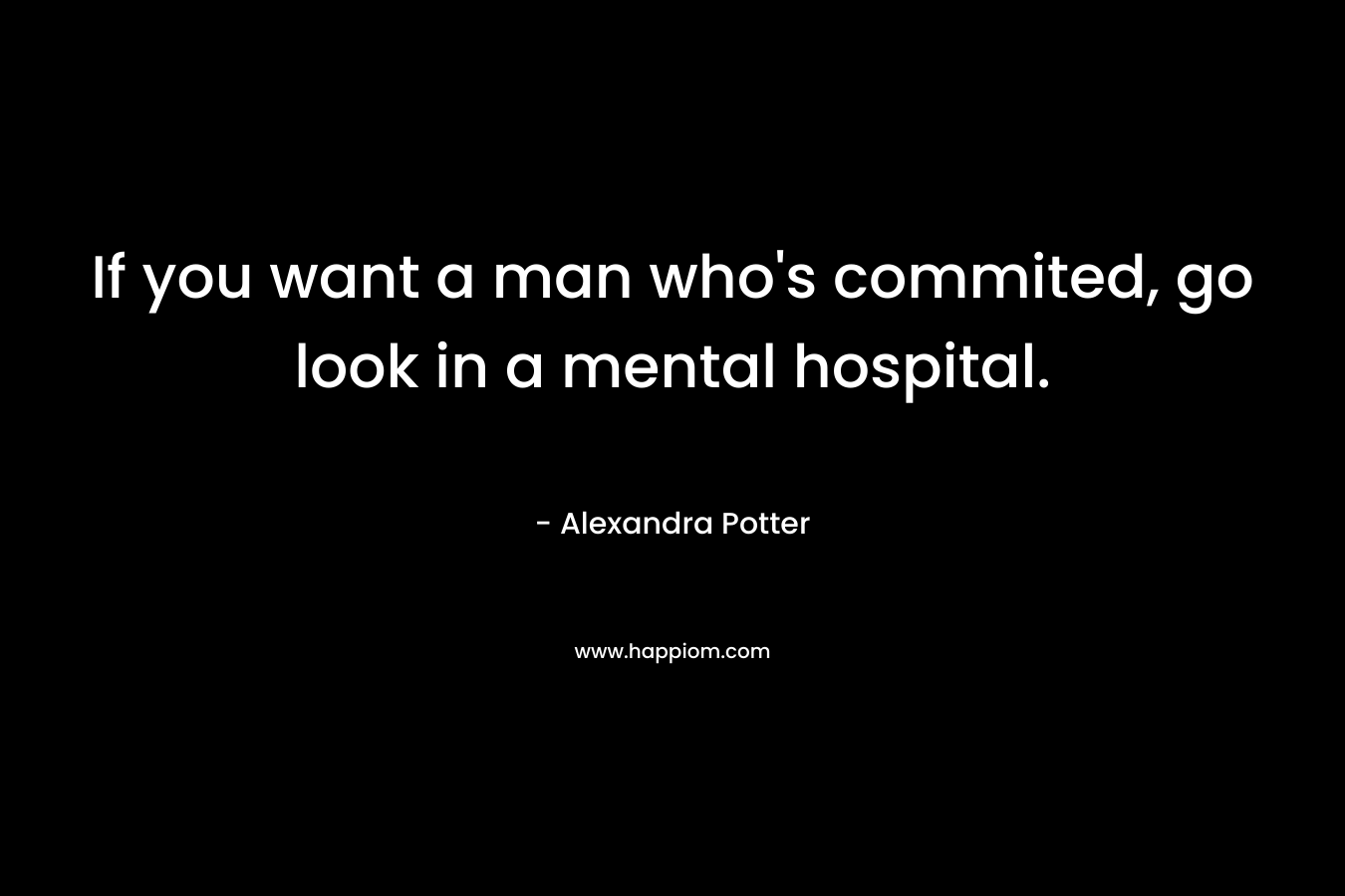If you want a man who’s commited, go look in a mental hospital. – Alexandra Potter
