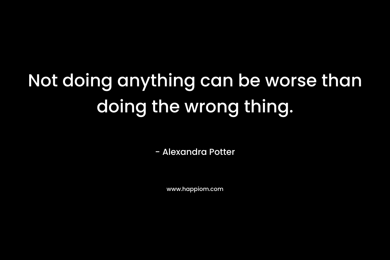 Not doing anything can be worse than doing the wrong thing. – Alexandra Potter