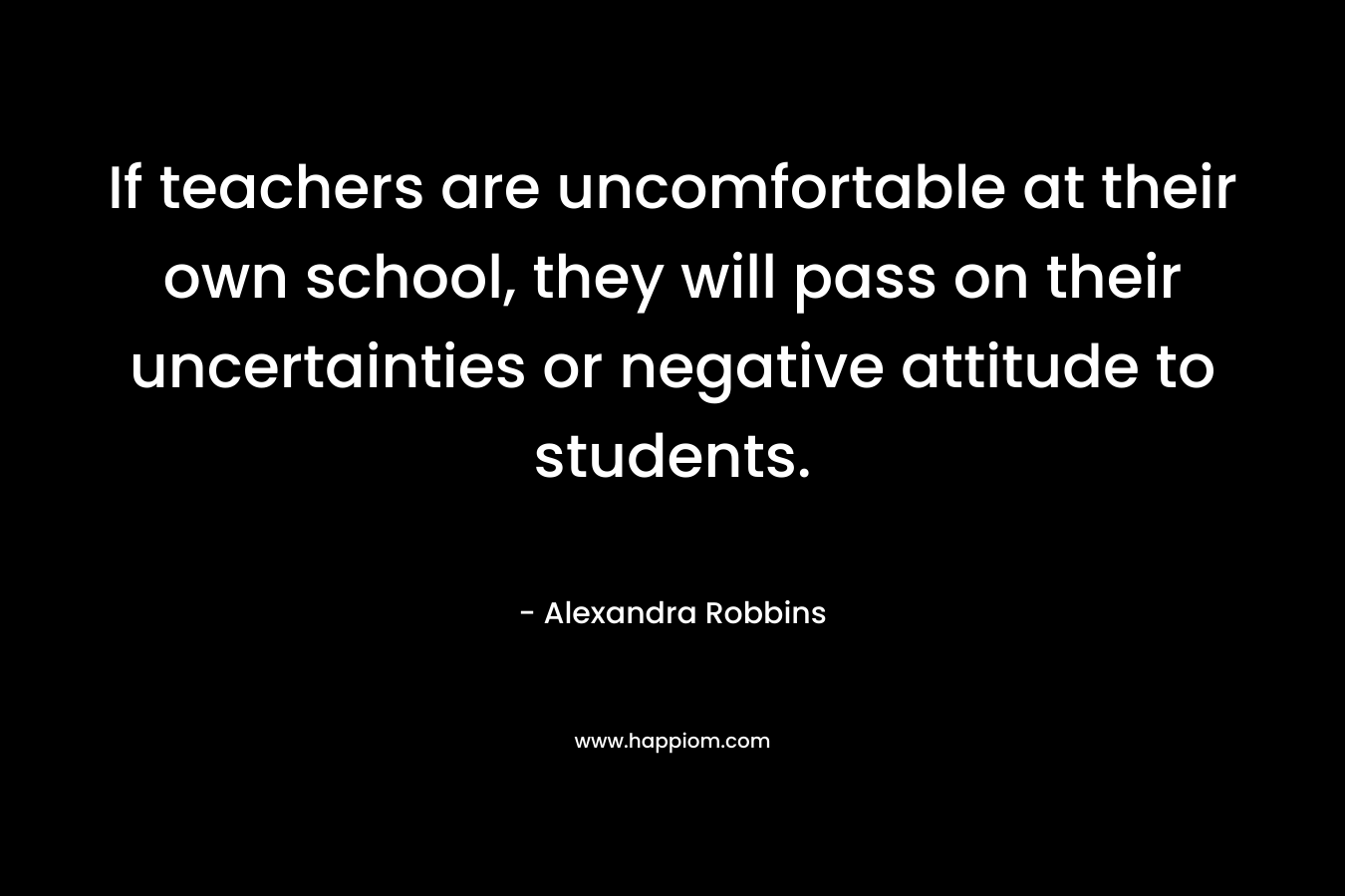 If teachers are uncomfortable at their own school, they will pass on their uncertainties or negative attitude to students. – Alexandra Robbins