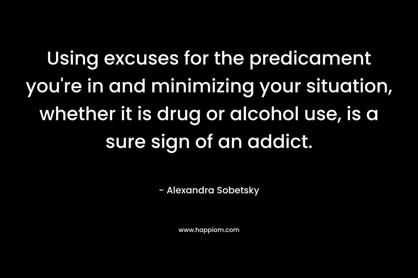 Using excuses for the predicament you’re in and minimizing your situation, whether it is drug or alcohol use, is a sure sign of an addict. – Alexandra Sobetsky