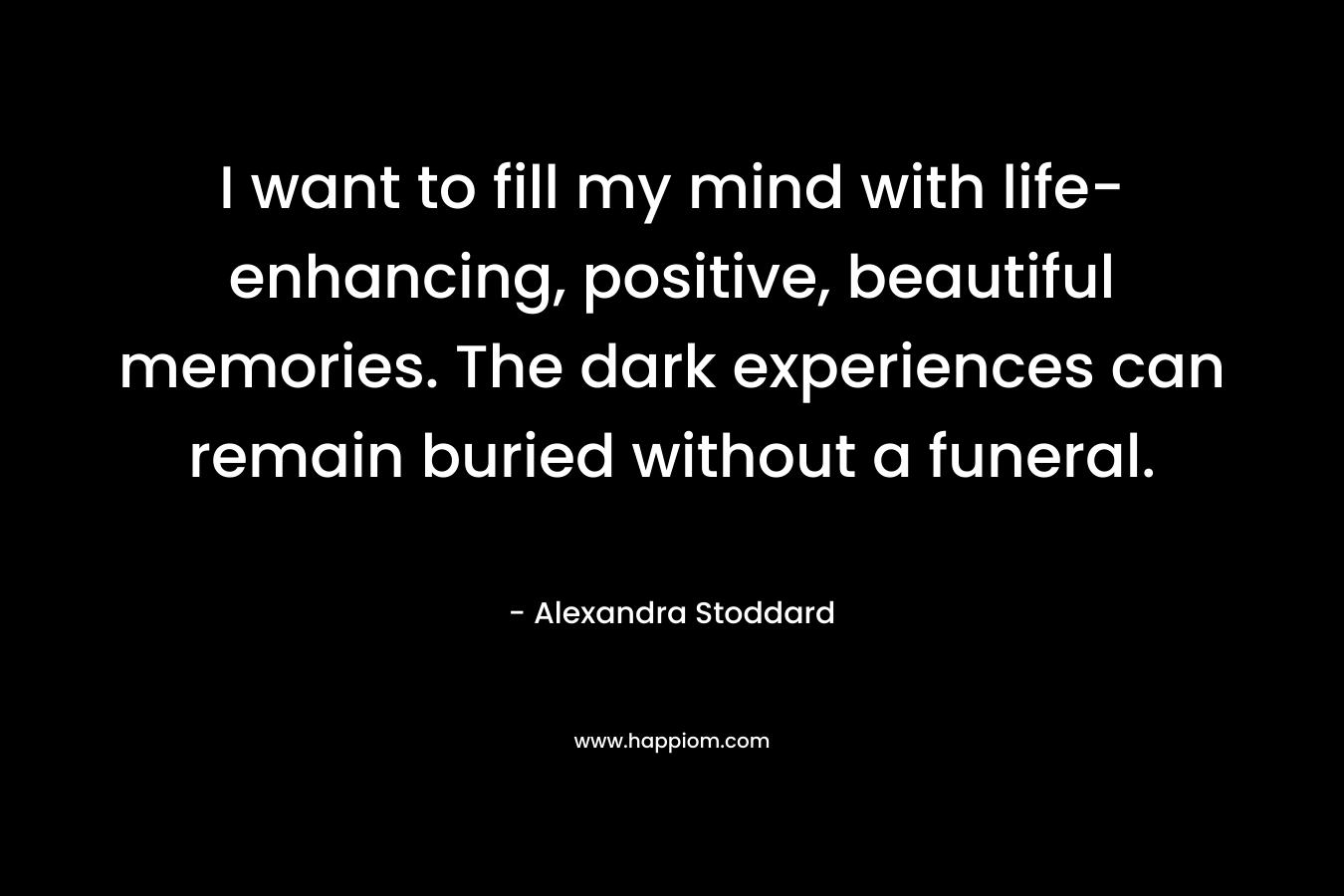 I want to fill my mind with life-enhancing, positive, beautiful memories. The dark experiences can remain buried without a funeral.