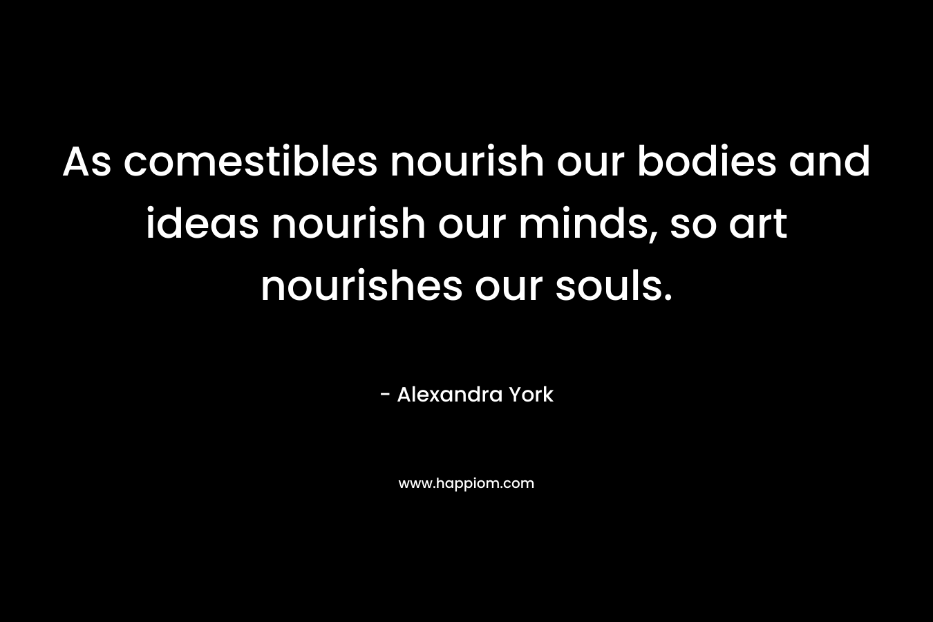 As comestibles nourish our bodies and ideas nourish our minds, so art nourishes our souls.