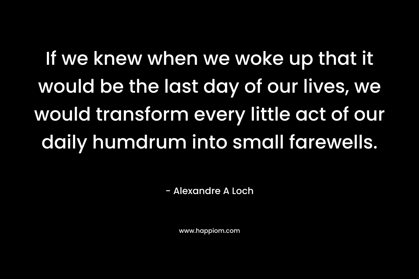 If we knew when we woke up that it would be the last day of our lives, we would transform every little act of our daily humdrum into small farewells.