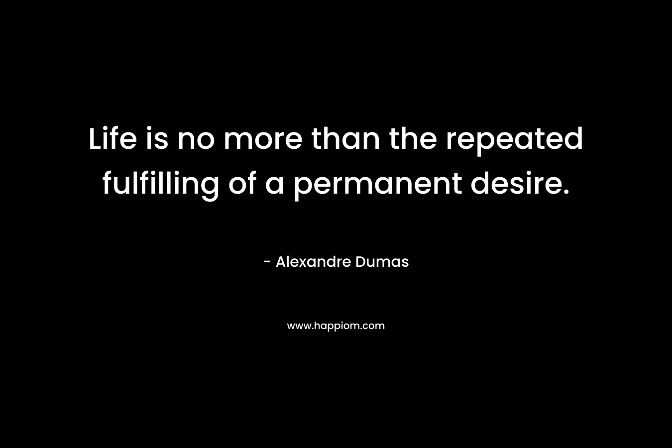 Life is no more than the repeated fulfilling of a permanent desire. – Alexandre Dumas