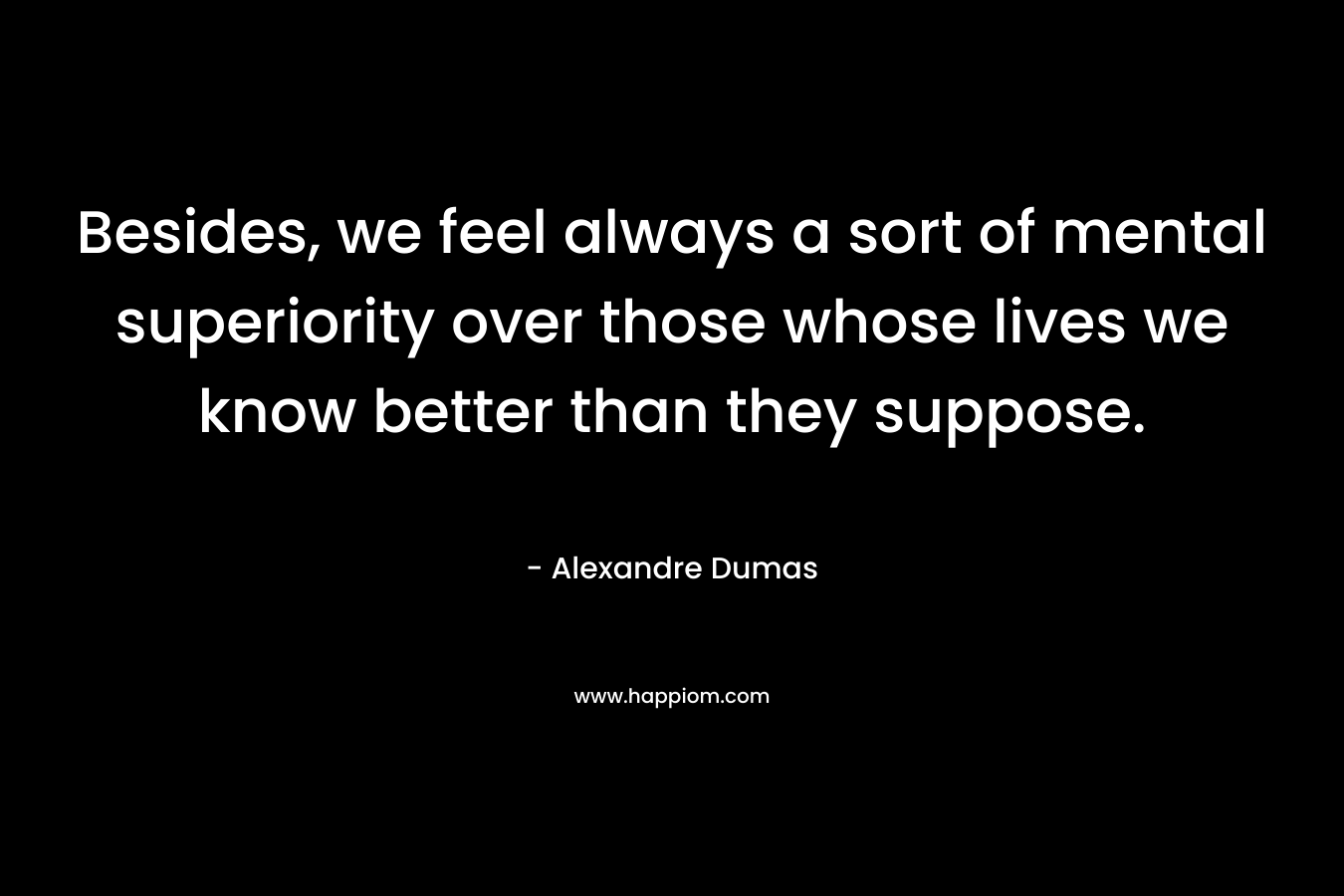 Besides, we feel always a sort of mental superiority over those whose lives we know better than they suppose. – Alexandre Dumas