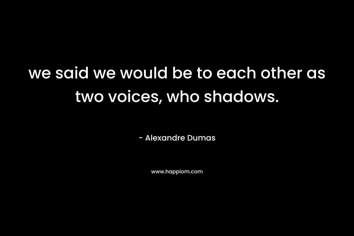 we said we would be to each other as two voices, who shadows.