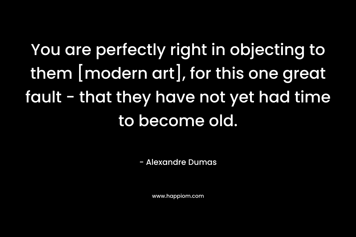 You are perfectly right in objecting to them [modern art], for this one great fault - that they have not yet had time to become old.