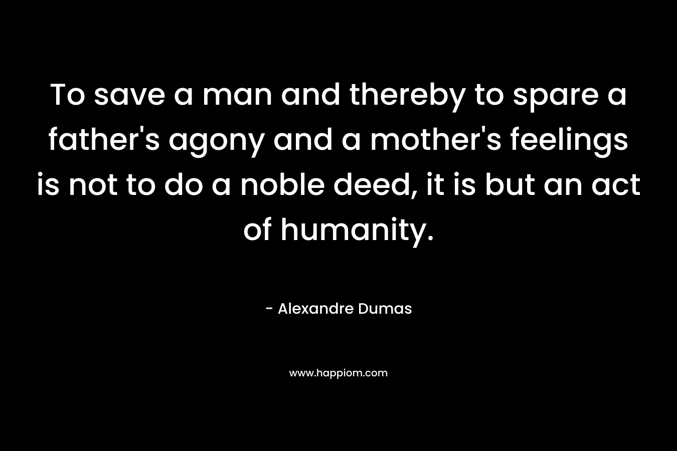 To save a man and thereby to spare a father’s agony and a mother’s feelings is not to do a noble deed, it is but an act of humanity. – Alexandre Dumas