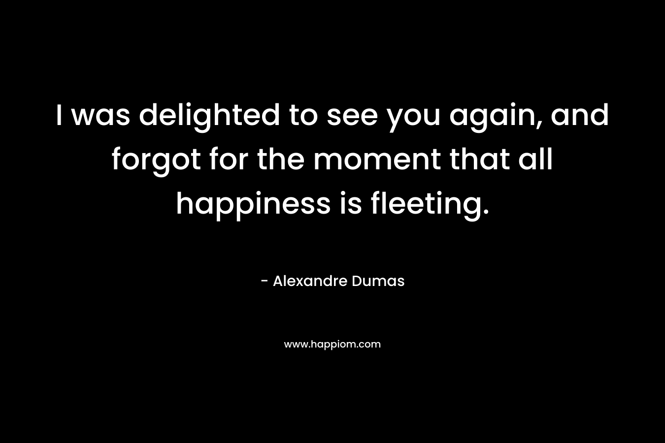 I was delighted to see you again, and forgot for the moment that all happiness is fleeting. – Alexandre Dumas
