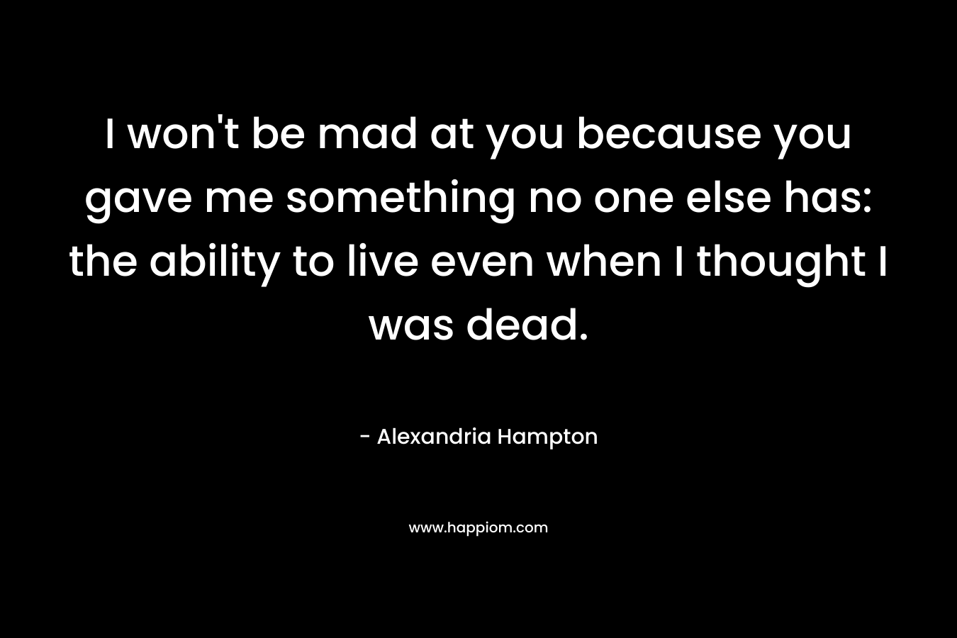I won't be mad at you because you gave me something no one else has: the ability to live even when I thought I was dead.