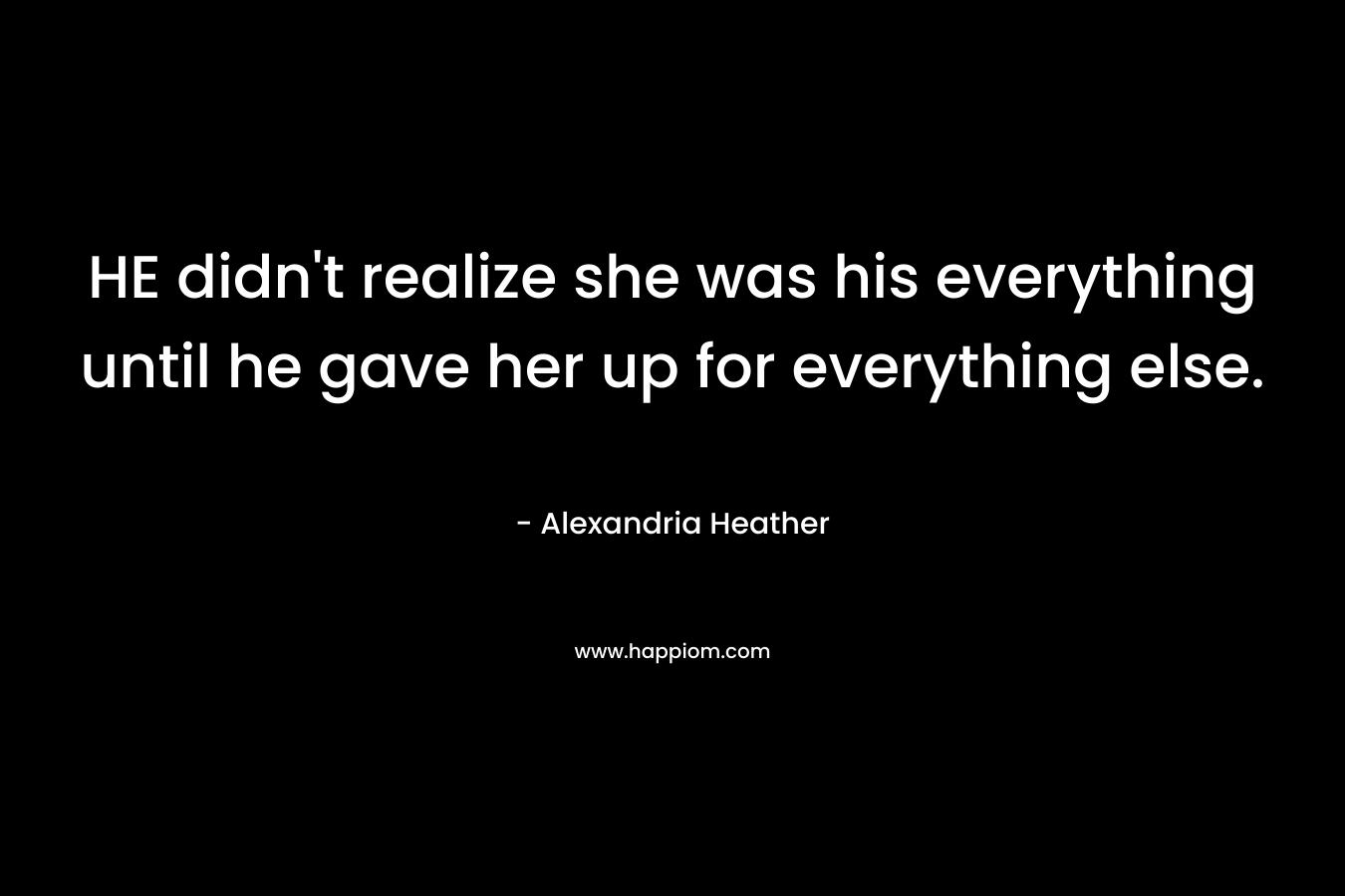HE didn’t realize she was his everything until he gave her up for everything else. – Alexandria Heather