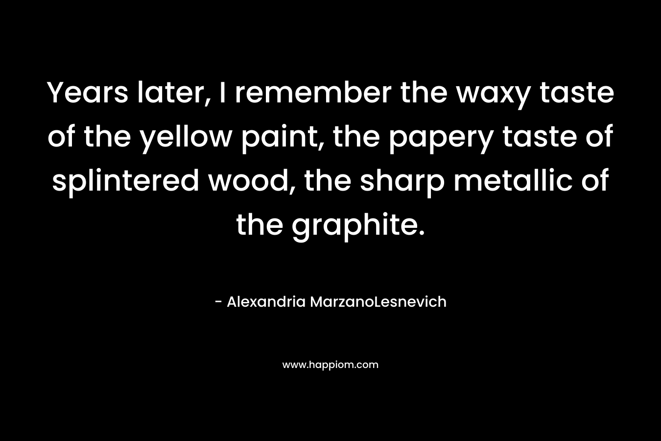 Years later, I remember the waxy taste of the yellow paint, the papery taste of splintered wood, the sharp metallic of the graphite. – Alexandria MarzanoLesnevich