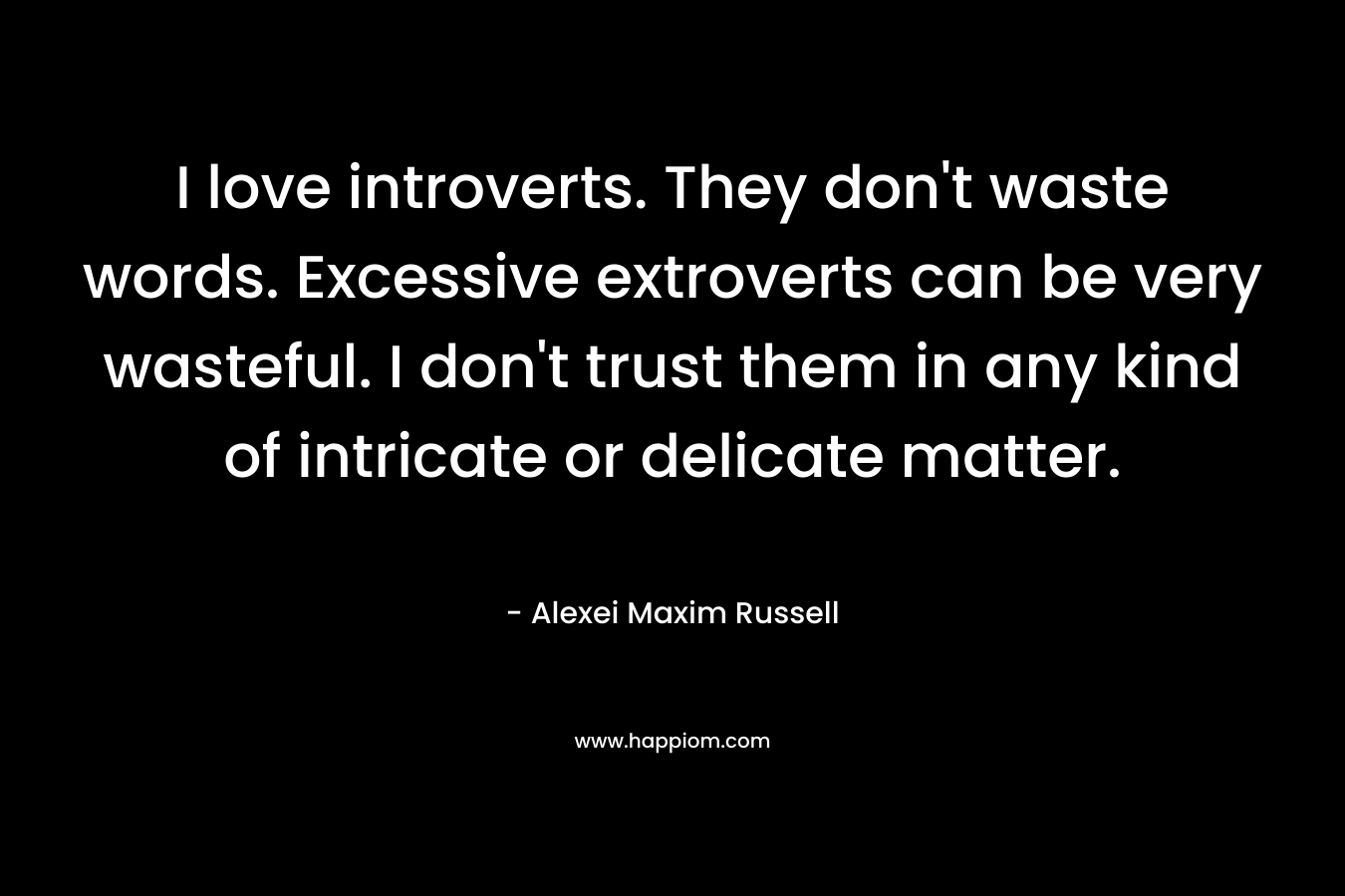 I love introverts. They don’t waste words. Excessive extroverts can be very wasteful. I don’t trust them in any kind of intricate or delicate matter. – Alexei Maxim Russell