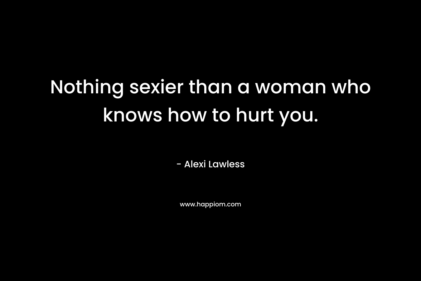 Nothing sexier than a woman who knows how to hurt you. – Alexi Lawless