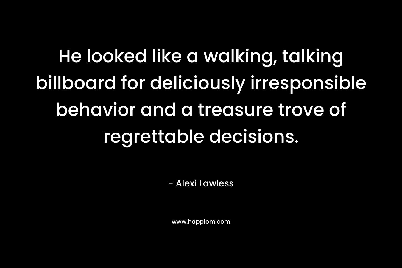 He looked like a walking, talking billboard for deliciously irresponsible behavior and a treasure trove of regrettable decisions. – Alexi Lawless