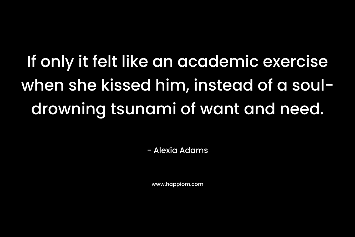 If only it felt like an academic exercise when she kissed him, instead of a soul-drowning tsunami of want and need. – Alexia Adams