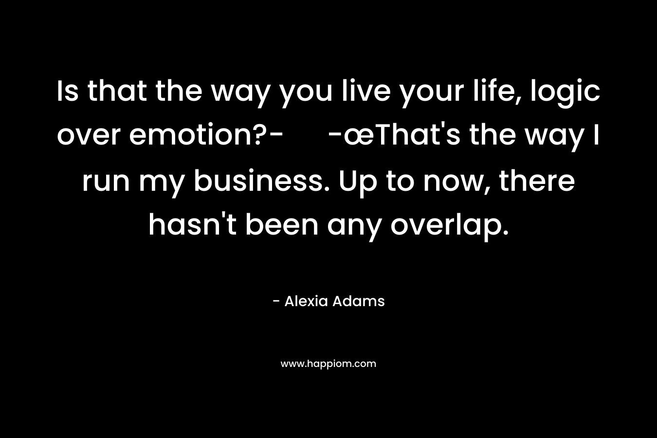 Is that the way you live your life, logic over emotion?- -œThat’s the way I run my business. Up to now, there hasn’t been any overlap. – Alexia Adams