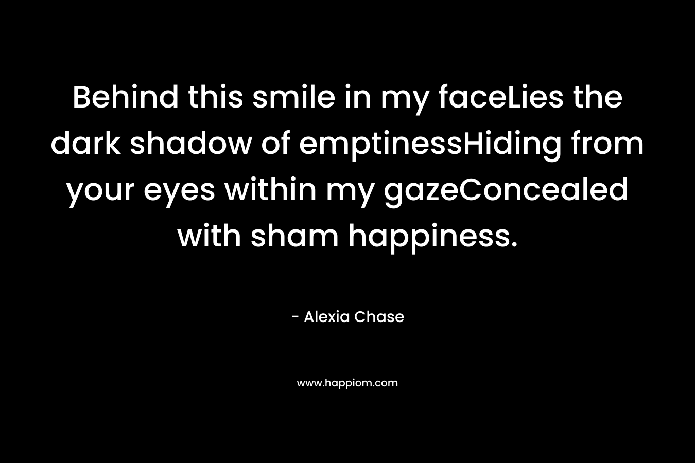 Behind this smile in my faceLies the dark shadow of emptinessHiding from your eyes within my gazeConcealed with sham happiness. – Alexia Chase